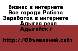 бизнес в интернете - Все города Работа » Заработок в интернете   . Адыгея респ.,Адыгейск г.